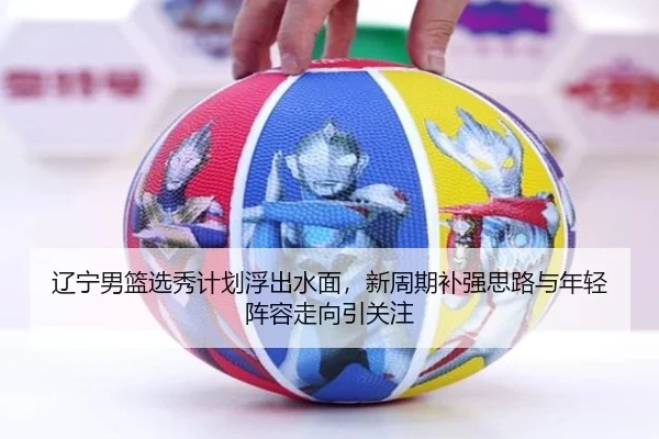 辽宁男篮选秀计划浮出水面，新周期补强思路与年轻阵容走向引关注 | kaiyun